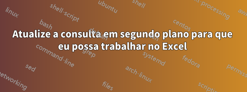 Atualize a consulta em segundo plano para que eu possa trabalhar no Excel