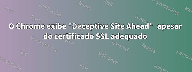 O Chrome exibe "Deceptive Site Ahead" apesar do certificado SSL adequado