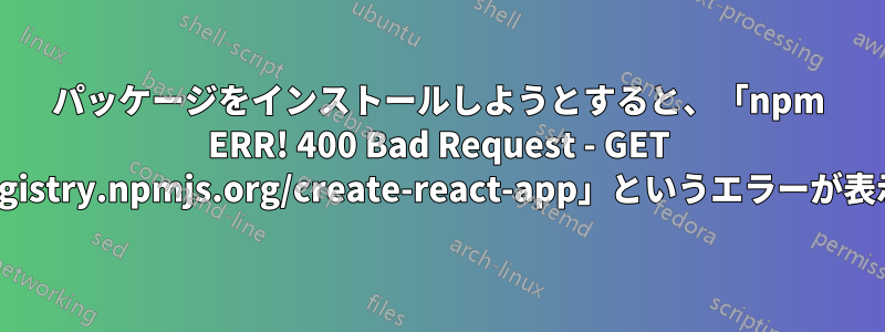 パッケージをインストールしようとすると、「npm ERR! 400 Bad Request - GET https://registry.npmjs.org/create-react-app」というエラーが表示されます