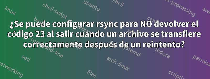 ¿Se puede configurar rsync para NO devolver el código 23 al salir cuando un archivo se transfiere correctamente después de un reintento?