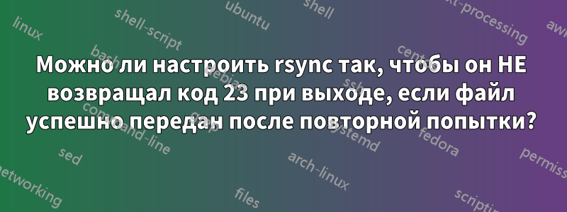 Можно ли настроить rsync так, чтобы он НЕ возвращал код 23 при выходе, если файл успешно передан после повторной попытки?