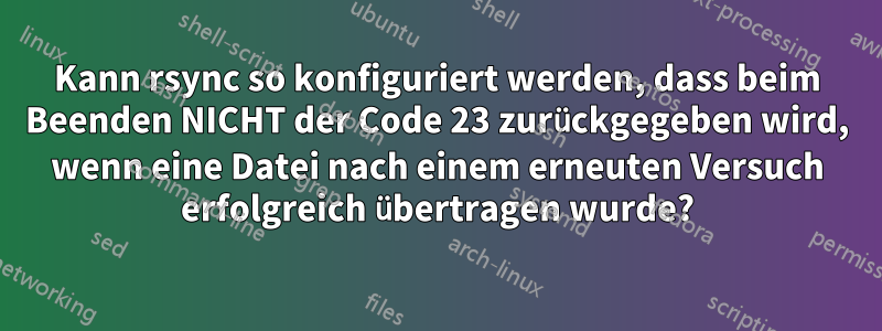 Kann rsync so konfiguriert werden, dass beim Beenden NICHT der Code 23 zurückgegeben wird, wenn eine Datei nach einem erneuten Versuch erfolgreich übertragen wurde?