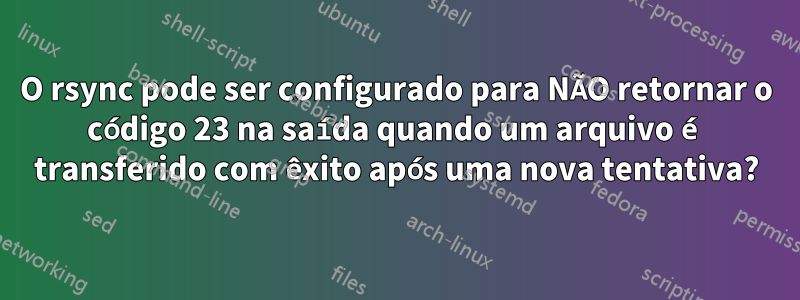 O rsync pode ser configurado para NÃO retornar o código 23 na saída quando um arquivo é transferido com êxito após uma nova tentativa?