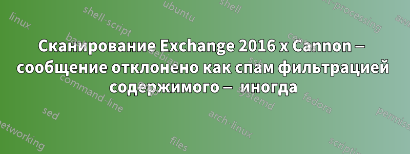 Сканирование Exchange 2016 x Cannon — сообщение отклонено как спам фильтрацией содержимого — иногда