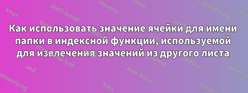 Как использовать значение ячейки для имени папки в индексной функции, используемой для извлечения значений из другого листа