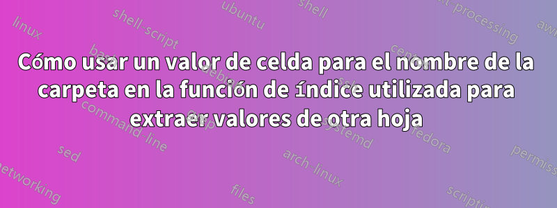 Cómo usar un valor de celda para el nombre de la carpeta en la función de índice utilizada para extraer valores de otra hoja