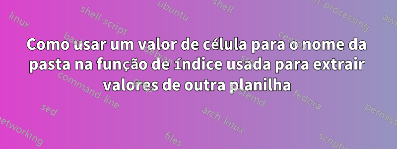 Como usar um valor de célula para o nome da pasta na função de índice usada para extrair valores de outra planilha