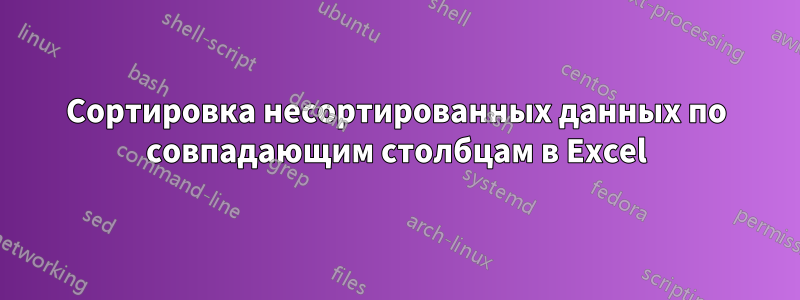 Сортировка несортированных данных по совпадающим столбцам в Excel