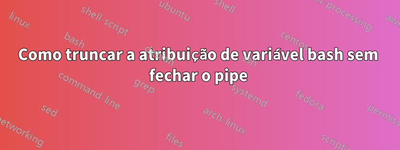 Como truncar a atribuição de variável bash sem fechar o pipe