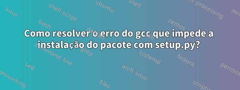 Como resolver o erro do gcc que impede a instalação do pacote com setup.py?