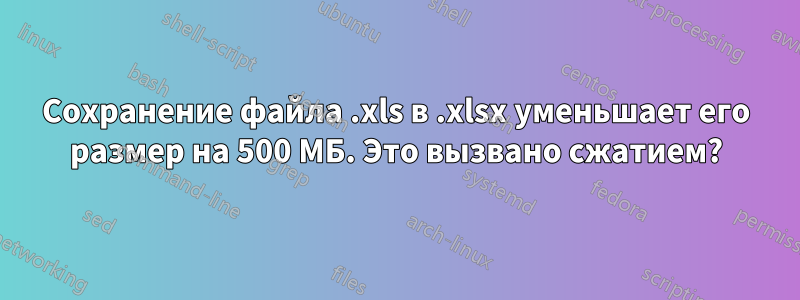 Сохранение файла .xls в .xlsx уменьшает его размер на 500 МБ. Это вызвано сжатием?