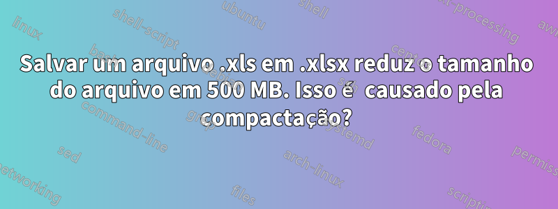 Salvar um arquivo .xls em .xlsx reduz o tamanho do arquivo em 500 MB. Isso é causado pela compactação?