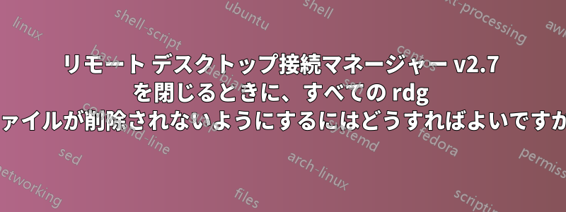 リモート デスクトップ接続マネージャー v2.7 を閉じるときに、すべての rdg ファイルが削除されないようにするにはどうすればよいですか?