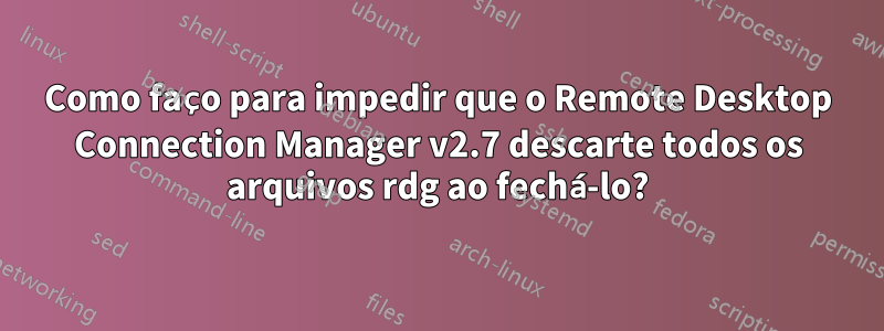 Como faço para impedir que o Remote Desktop Connection Manager v2.7 descarte todos os arquivos rdg ao fechá-lo?