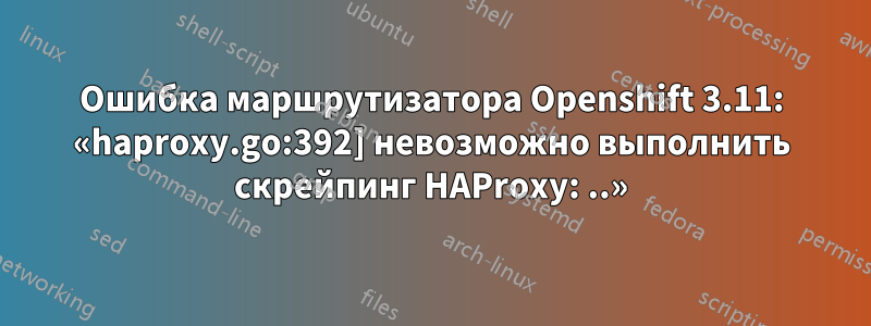 Ошибка маршрутизатора Openshift 3.11: «haproxy.go:392] невозможно выполнить скрейпинг HAProxy: ..»