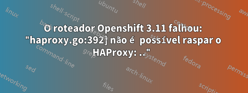 O roteador Openshift 3.11 falhou: "haproxy.go:392] não é possível raspar o HAProxy: .."