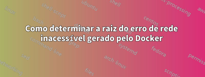 Como determinar a raiz do erro de rede inacessível gerado pelo Docker