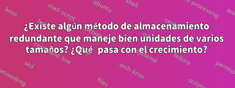 ¿Existe algún método de almacenamiento redundante que maneje bien unidades de varios tamaños? ¿Qué pasa con el crecimiento?