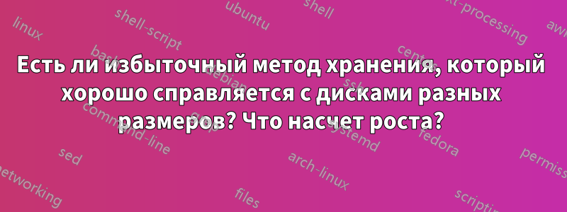 Есть ли избыточный метод хранения, который хорошо справляется с дисками разных размеров? Что насчет роста?