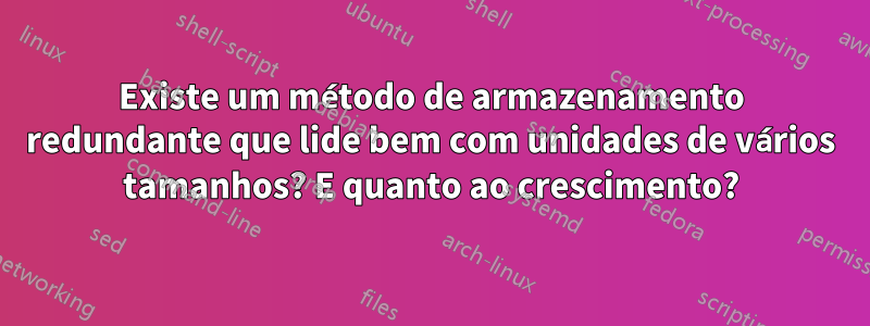 Existe um método de armazenamento redundante que lide bem com unidades de vários tamanhos? E quanto ao crescimento?