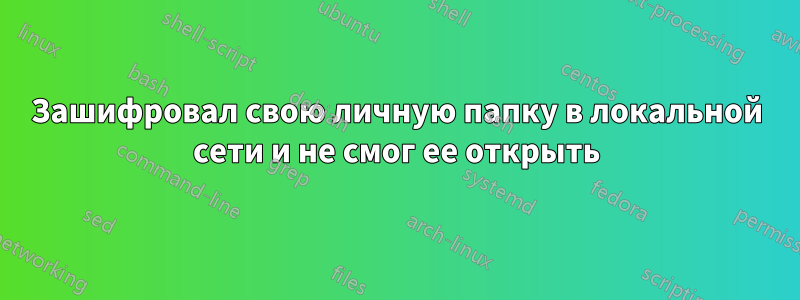 Зашифровал свою личную папку в локальной сети и не смог ее открыть