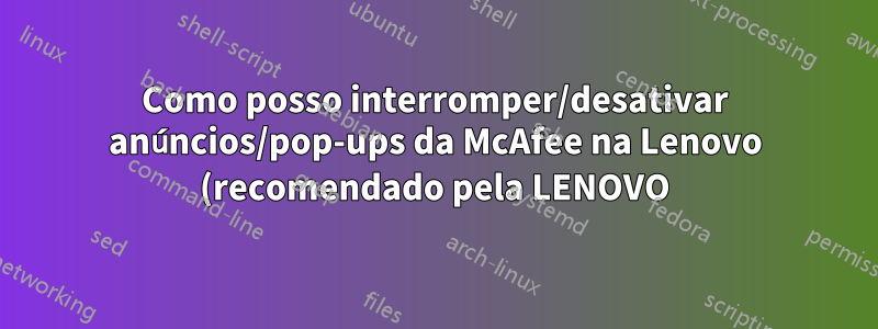 Como posso interromper/desativar anúncios/pop-ups da McAfee na Lenovo (recomendado pela LENOVO)