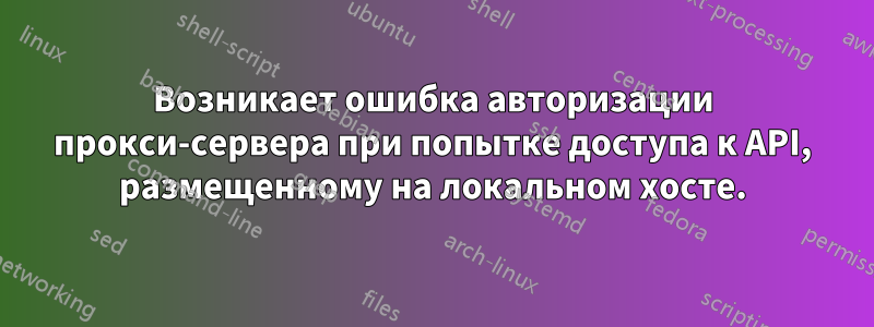 Возникает ошибка авторизации прокси-сервера при попытке доступа к API, размещенному на локальном хосте.