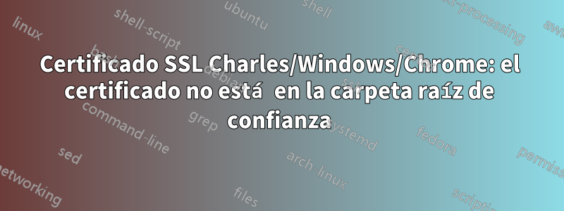 Certificado SSL Charles/Windows/Chrome: el certificado no está en la carpeta raíz de confianza