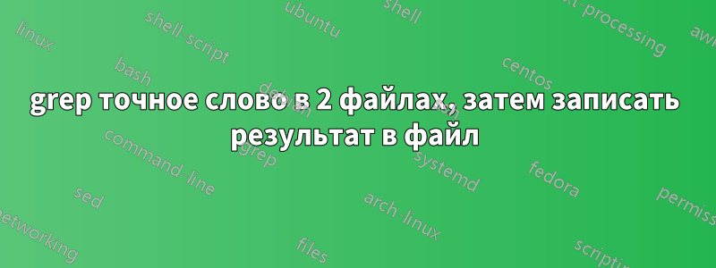 grep точное слово в 2 файлах, затем записать результат в файл