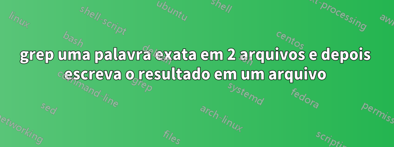 grep uma palavra exata em 2 arquivos e depois escreva o resultado em um arquivo