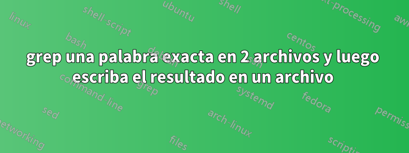 grep una palabra exacta en 2 archivos y luego escriba el resultado en un archivo