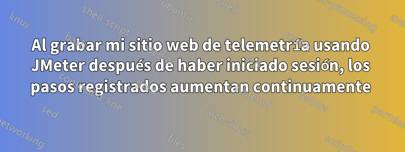 Al grabar mi sitio web de telemetría usando JMeter después de haber iniciado sesión, los pasos registrados aumentan continuamente