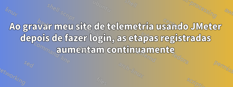 Ao gravar meu site de telemetria usando JMeter depois de fazer login, as etapas registradas aumentam continuamente