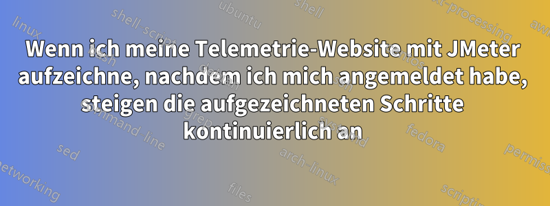 Wenn ich meine Telemetrie-Website mit JMeter aufzeichne, nachdem ich mich angemeldet habe, steigen die aufgezeichneten Schritte kontinuierlich an