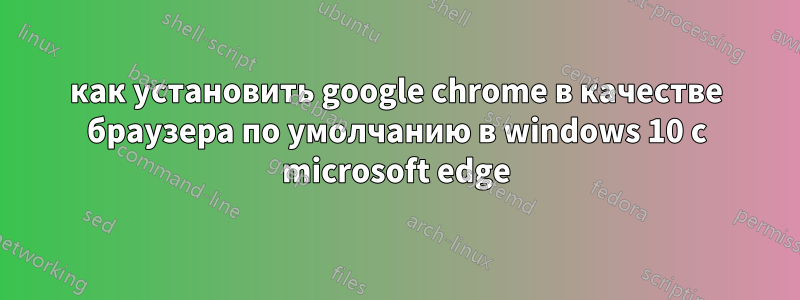 как установить google chrome в качестве браузера по умолчанию в windows 10 с microsoft edge