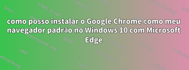 como posso instalar o Google Chrome como meu navegador padrão no Windows 10 com Microsoft Edge