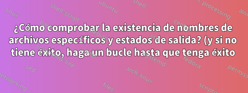 ¿Cómo comprobar la existencia de nombres de archivos específicos y estados de salida? (y si no tiene éxito, haga un bucle hasta que tenga éxito)