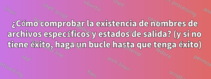 ¿Cómo comprobar la existencia de nombres de archivos específicos y estados de salida? (y si no tiene éxito, haga un bucle hasta que tenga éxito)