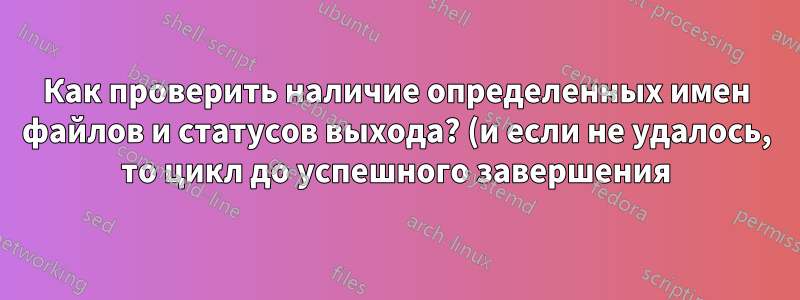 Как проверить наличие определенных имен файлов и статусов выхода? (и если не удалось, то цикл до успешного завершения)