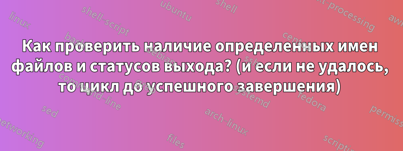 Как проверить наличие определенных имен файлов и статусов выхода? (и если не удалось, то цикл до успешного завершения)