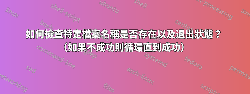 如何檢查特定檔案名稱是否存在以及退出狀態？ （如果不成功則循環直到成功）