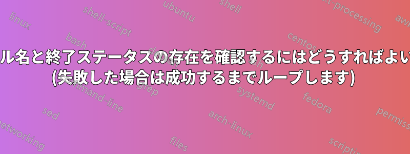 特定のファイル名と終了ステータスの存在を確認するにはどうすればよいでしょうか? (失敗した場合は成功するまでループします)