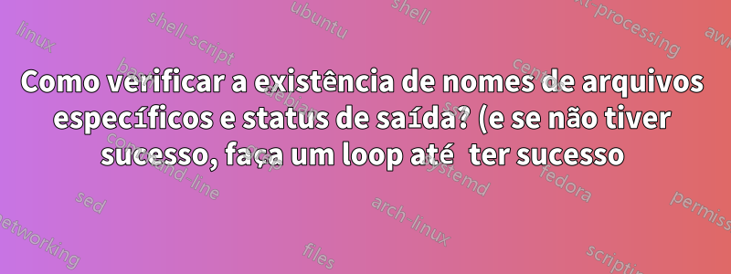 Como verificar a existência de nomes de arquivos específicos e status de saída? (e se não tiver sucesso, faça um loop até ter sucesso)