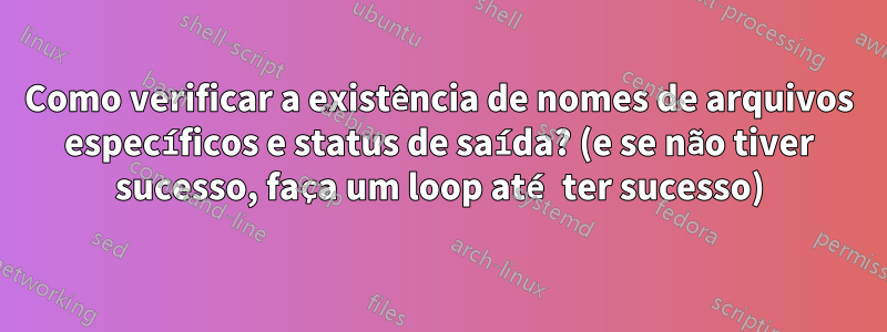 Como verificar a existência de nomes de arquivos específicos e status de saída? (e se não tiver sucesso, faça um loop até ter sucesso)