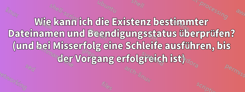 Wie kann ich die Existenz bestimmter Dateinamen und Beendigungsstatus überprüfen? (und bei Misserfolg eine Schleife ausführen, bis der Vorgang erfolgreich ist)