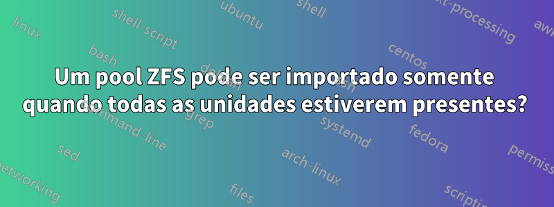 Um pool ZFS pode ser importado somente quando todas as unidades estiverem presentes?