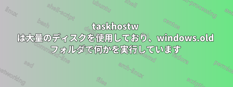 taskhostw は大量のディスクを使用しており、windows.old フォルダで何かを実行しています