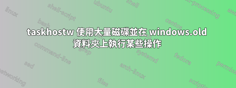 taskhostw 使用大量磁碟並在 windows.old 資料夾上執行某些操作