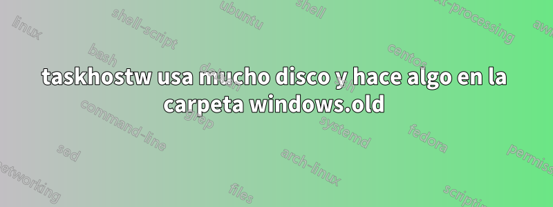 taskhostw usa mucho disco y hace algo en la carpeta windows.old