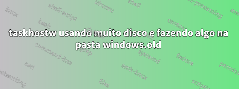 taskhostw usando muito disco e fazendo algo na pasta windows.old